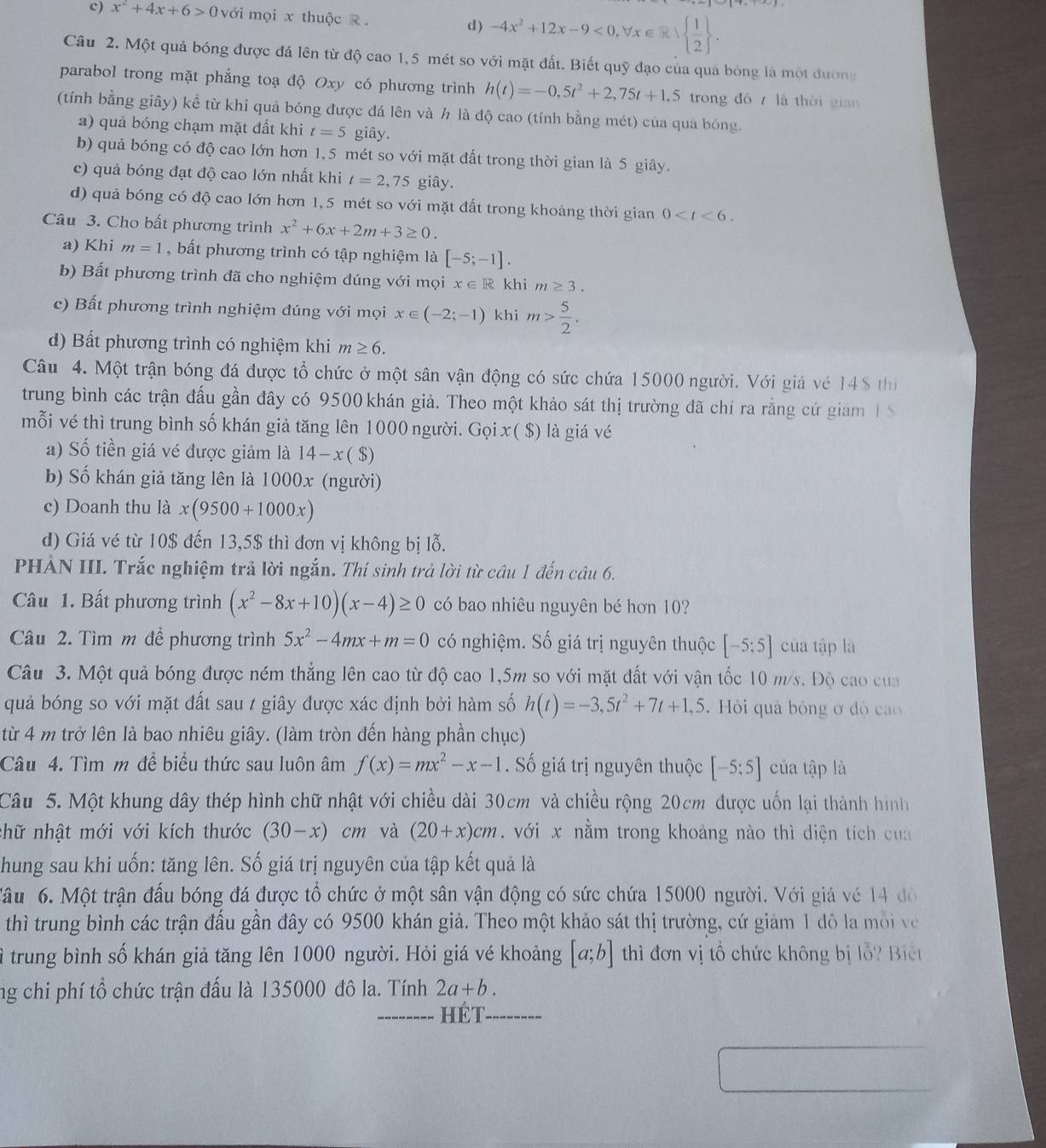 c) x^2+4x+6>0 với mọi x thuộc R .
d) -4x^2+12x-9<0,forall x∈ R| 1/2  .
Câu 2. Một quả bóng được đá lên từ độ cao 1,5 mét so với mặt đất. Biết quỹ đạo của quả bóng là một đường
parabol trong mặt phẳng toạ độ Oxy có phương trình h(t)=-0,5t^2+2,75t+1,5 trong đó  là thời gian
(tính bằng giây) kể từ khi quả bóng được đá lên và h là độ cao (tính bằng mét) của qua bóng.
a) quả bóng chạm mặt đất khi t=5 giây.
b) quả bóng có độ cao lớn hơn 1,5 mét so với mặt đất trong thời gian là 5 giây.
c) quả bóng đạt độ cao lớn nhất khi t=2,75 giây.
d) quả bóng có độ cao lớn hơn 1, 5 mét so với mặt đất trong khoảng thời gian 0
Câu 3. Cho bất phương trình x^2+6x+2m+3≥ 0.
a) Khi m=1 , bất phương trình có tập nghiệm là [-5;-1].
b) Bất phương trình đã cho nghiệm đúng với mọi x∈ R khi m≥ 3.
c) Bất phương trình nghiệm đúng với mọi x∈ (-2;-1) khi m> 5/2 .
d) Bất phương trình có nghiệm khi m≥ 6.
Câu 4. Một trận bóng đá được tổ chức ở một sân vận động có sức chứa 15000 người. Với giá vé 14$ thị
trung bình các trận đấu gần đây có 9500 khán giả. Theo một khảo sát thị trường đã chỉ ra rằng cứ giam I S
mỗi vé thì trung bình số khán giả tăng lên 1000 người. Gọi x ( $) là giá vé
a) Số tiền giá vé được giảm là 14-x($)
b) Số khán giả tăng lên là 1000x (người)
c) Doanh thu là x(9500+1000x)
d) Giá vé từ 10$ đến 13,5$ thì đơn vị không bị lỗ.
PHÀN III. Trắc nghiệm trả lời ngắn. Thí sinh trả lời từ câu 1 đến câu 6.
Câu 1. Bất phương trình (x^2-8x+10)(x-4)≥ 0 có bao nhiêu nguyên bé hơn 10?
Câu 2. Tìm m để phương trình 5x^2-4mx+m=0 có nghiệm. Số giá trị nguyên thuộc [-5;5] của tập là
Câu 3. Một quả bóng được ném thẳng lên cao từ độ cao 1,5m so với mặt đất với vận tốc 10 m/s. Độ cao của
quả bóng so với mặt đất sau / giây được xác định bởi hàm số h(t)=-3,5t^2+7t+1,5 Hỏi quả bóng ở độ cao
từ 4 m trở lên là bao nhiêu giây. (làm tròn đến hàng phần chục)
Câu 4. Tìm m để biểu thức sau luôn âm f(x)=mx^2-x-1. Số giá trị nguyên thuộc [-5;5] của tập là
Câu 5. Một khung dây thép hình chữ nhật với chiều dài 30cm và chiều rộng 20cm được uốn lại thành hình
nhữ nhật mới với kích thước (30-x) cm và (20+x)cm. với x nằm trong khoảng nào thì diện tích cua
Chung sau khi uốn: tăng lên. Số giá trị nguyên của tập kết quả là
Tâu 6. Một trận đấu bóng đá được tổ chức ở một sân vận động có sức chứa 15000 người. Với giá vé 14 đô
thì trung bình các trận đấu gần đây có 9500 khán giả. Theo một khảo sát thị trường, cứ giảm 1 đô la môi về
ì trung bình số khán giả tăng lên 1000 người. Hỏi giá vé khoảng [a;b] thì đơn vị tổ chức không bị lỗ? Biết
ng chi phí tổ chức trận đấu là 135000 đô la. Tính 2a+b.
_hét_