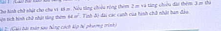 Cho hình chữ nhật cho chu vi 48 m. Nếu tăng chiều rộng thêm 2 m và tăng chiếu dài thêm 3= chū 
tiện tích hình chữ nhật tăng thêm 64m^2 Tinh độ dài các canh của hình chử nhật ban đầu. 
Ai 2: (Giải bài toàn sau bằng cách lập hệ phương trình)