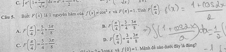 C. ∈t e^x(1+frac sqrt(x))dx=e^x+frac 2+C.
sqrt(x)) x+1
Câu 5. Biết F(x) là l nguyên hàm của f(x)=cos^2x và F(π )=1. Tinh F( π /4 ).
A. F( π /4 )= 5/4 + 3π /8 .
B. F( π /4 )= 3/4 - 3π /8 .
C. F( π /4 )= 5/4 - 3π /8 .
D. F( π /4 )= 3/4 + 3π /8 
x(x)-2-3cos x và f(0)=1. Mệnh đề nào dưới đây là đúng?