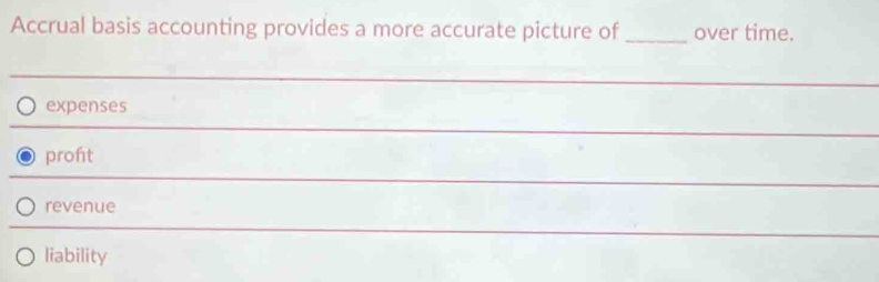 Accrual basis accounting provides a more accurate picture of _over time.
expenses
_
proht
_
revenue
_
liability