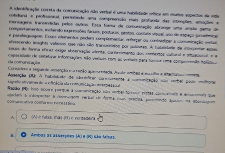 A identificação correta da comunicação não verbal é uma habilidade crítica em muitos aspectos da vida
cotidiana e profissional, permitindo uma compreensão mais profunda das intenções, emoções e
mensagens transmitidas pelos outros. Essa forma de comunicação abrange uma ampla gama de
comportamentos, incluindo expressões faciais, posturas, gestos, contato visual, uso do espaço (proxêmica
e paralinguagem. Esses elementos podem complementar, reforçar ou contradizer a comunicação verbal
oferecendo insights valiosos que não são transmitidos por palavras. A habilidade de interpretar esses
sinais de forma eficaz exige observação atenta, conhecimento dos contextos cultural e situacional, e a
capacidade de sintetizar informações não verbais com as verbais para formar uma compreensão holística
da comunicação.
Considere a seguinte asserção e a razão apresentada. Avalie ambas e escolha a alternativa cometa
Asserção (A): A habilidade de identificar corretamente a comunicação não verbal pode melhorar
significativamente a eficácia da comunicação interpessoal.
Razão (R): Isso ocorre porque a comunicação não verbal fornece pistas contextuais e emocionais que
ajudam a interpretar a mensagem verbal de forma mais precisa, permitindo ajustes na abordagem
comunicativa conforme necessário.
A. (A) é falsa, mas (R) é verdadeira.
B. Ambas as asserções (A) e (R) são falsas.