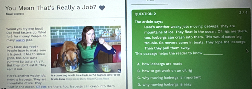 You Mean That's Really a Job?
_
News: Business QUESTION 2 2 / 4
The article says:
Would you try dog food? Here's another wacky job: moving icebergs. They are
Dog food tasters do. Whatmountains of ice. They float in the ocean. Oil rigs are there.
for? For moneyl People do
many wacky jobs.too. Icebergs can crash into them. This would cause big
Why taste dog food?trouble. So movers come in boats. They rope the icebergs.
People have to make sureThen they pull them away.
it is good. It has to smell
good, too. And tasteThis passage helps the reader to know_
yummy! So tasters try it.
But they don't eat it. TheyA. how icebergs are made
spit it out.B. how to get work on an oil rig
Here's another wacky job: Its a can of dog food fit for a dog to eat? A dog food taster is the
moving icebergs. They are first to know, Image credic Devid Hebble Calers News C. why moving icebergs is important
mountains of ice. They
float in the ocean. Oil rigs are there, too. Icebergs can crash into them. D. why moving icebergs is easy