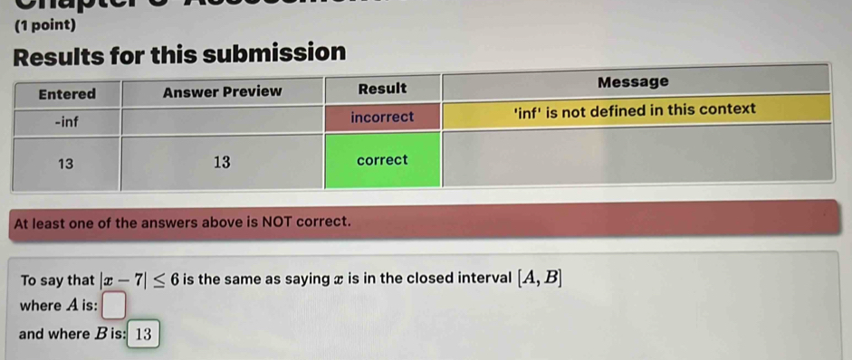 Results for this submission 
At least one of the answers above is NOT correct. 
To say that |x-7|≤ 6 is the same as saying x is in the closed interval [A,B]
where A is: r
and where B is: 13