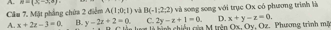 n=(3,-5,0). 
Câu 7. Mặt phẳng chứa 2 điểm A(1;0;1) và B(-1;2;2) và song song với trục Ox có phương trình là
C. 2y-z+1=0. D. x+y-z=0.
A. x+2z-3=0. B. y-2z+2=0. C lần lượt là hình chiếu của M trên Ox, Oy, Oz. Phương trình mặ