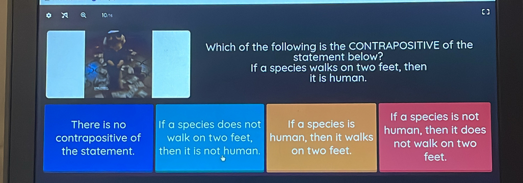 10/16
Which of the following is the CONTRAPOSITIVE of the
statement below?
If a species walks on two feet, then
it is human.
There is no If a species does not If a species is If a species is not
contrapositive of walk on two feet, human, then it walks human, then it does
the statement. then it is not human. on two feet. not walk on two feet.