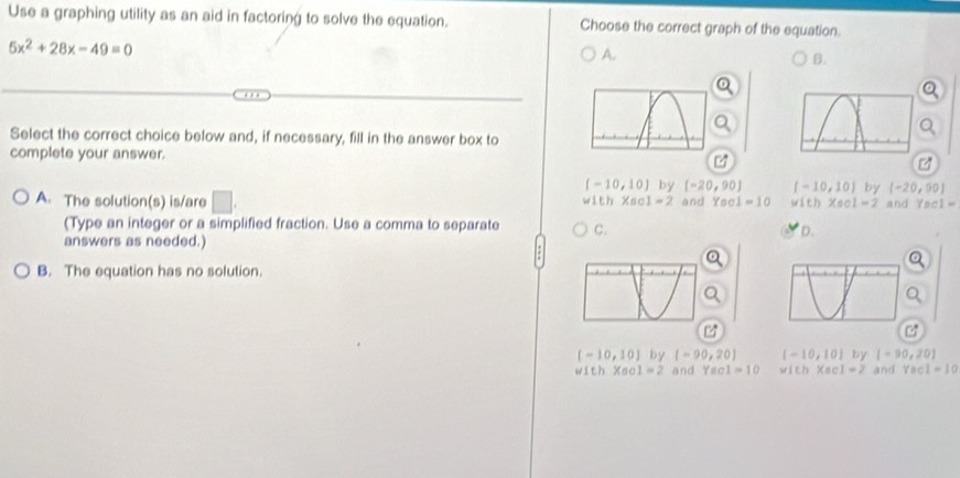 Use a graphing utility as an aid in factoring to solve the equation. Choose the correct graph of the equation.
5x^2+28x-49=0
A.
B.
Select the correct choice below and, if necessary, fill in the answer box to
complete your answer.
[-10,10] by [-20,90] [-10,10] by [-20,90]
A. The solution(s) is/are □. and Yaol=10 w(th* 601=2 and Ys 1=
w1th* 601=2
(Type an integer or a simplified fraction. Use a comma to separate C.
D.
answers as needed.)
B. The equation has no solution.
(-10,10) by (-90,20) (-10,10) by [-90,20]
with X_1 1 1=2 and Yscl=10 with* ac1=2 and Yac1=10