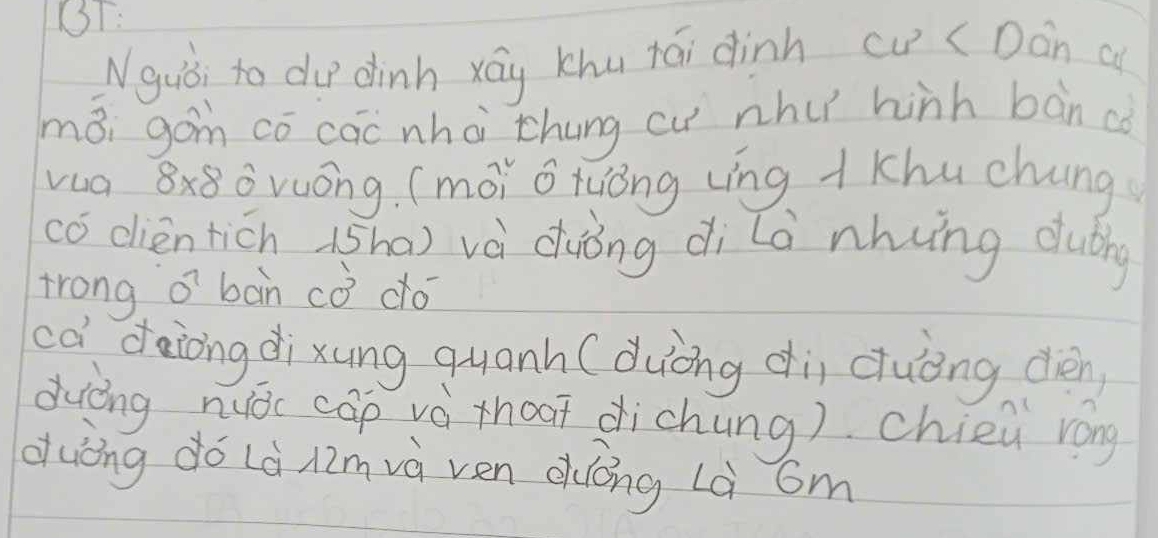 BT: 
Nguòi to du dinh xág khu tái dinh cu ( Dán a 
māi gán cō cāc whà chung cu nhu hinh bàn co 
vua 8x8ǒvuóng. (mói o tuóng (ìng + khu chung 
có dlien ticn (sh0) và duóng di la nhung dubng 
trong o' bàn cò dó 
cà daiong dixung quanh (duòng di cuèng dén 
duōng nuǒc cāp và thoat dichung). chien róng 
duòng do Là Aimvà ven duōng Là cm