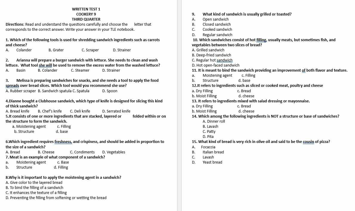 WRITTEN TEST 1
COOKERY 9 9. What kind of sandwich is usually grilled or toasted?
THIRD QUARTER A. Open sandwich
Directions: Read and understand the questions carefully and choose the letter that B. Closed sandwich
corresponds to the correct answer. Write your answer in your TLE notebook. C. Cooked sandwich
D. Regular sandwich
1. Which of the following tools is used for shredding sandwich ingredients such as carrots 10. Which sandwiches consist of hot filling, usually meats, but sometimes fish, and
and cheese? vegetables between two slices of bread?
A. Colander B. Grater C. Scraper D. Strainer A. Grilled sandwich
B. Deep-fried sandwich
2. Arianna will prepare a burger sandwich with lettuce. She needs to clean and wash C. Regular hot sandwich
lettuce. What tool she will be used to remove the excess water from the washed lettuce? D. Hot open-faced sandwich
A. Basin B. Colander C. Steamer D. Strainer 11. It is meant to bind the sandwich providing an improvement of both flavor and texture.
a. Moistening agent c. Filling
3. Melissa is preparing sandwiches for snacks, and she needs a tool to apply the food b. Structure d. base
spreads over bread slices. Which tool would you recommend she use? 12.It refers to ingredients such as sliced or cooked meat, poultry and cheese
A. Rubber scraper B. Sandwich spatula C. Spatula D. Spoon a. Dry Filling c. Bread
b. Moist Filling d. cheese
4.Dianne bought a Clubhouse sandwich, which type of knife is designed for slicing this kind 13. It refers to ingredients mixed with salad dressing or mayonnaise.
of thick sandwich? a. Dry Filling c. Bread
A. Bread knife B. Chef’s knife C. Deli knife D. Serrated knife b. Moist Filling d. cheese
5.It consists of one or more ingredients that are stacked, layered or folded within or on 14. Which among the following ingredients is NOT a structure or base of sandwiches?
the structure to form the sandwich. A. Dinner roll
a. Moistening agent c. Filling B. Lavash
b. Structure d. base C. Patty
D. Pita
6.Which ingredient requires freshness, and crispiness, and should be added in proportion to 15. What kind of bread is very rich in olive oil and said to be the cousin of pizza?
the size of a sandwich? A. Focaccia
A. Bread B. Cheese C. Condiments D. Vegetables B. Italian bread
7. Meat is an example of what component of a sandwich? C. Lavash
a. Moistening agent c. Base D. Yeast bread
b. Structure d. Filling
8.Why is it important to apply the moistening agent in a sandwich?
A. Give color to the layered bread
B. To bind the filling of a sandwich
C. It enhances the texture of a filling
D. Preventing the filling from softening or wetting the bread