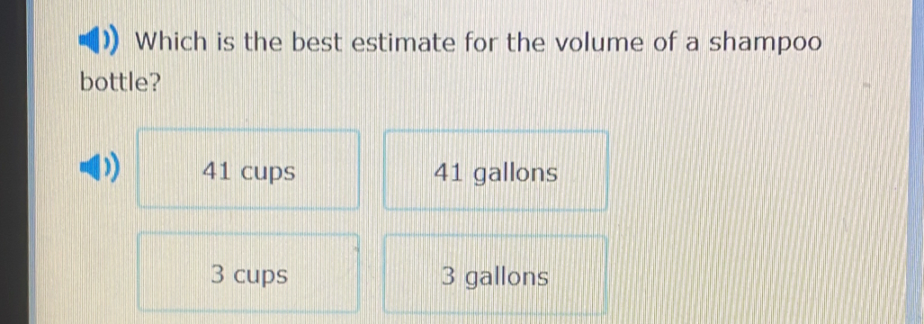 Which is the best estimate for the volume of a shampoo
bottle?
)) 41 cups 41 gallons
3 cups 3 gallons