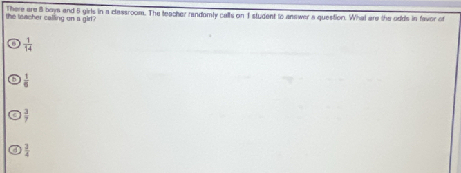 There are 8 boys and 6 girls in a classroom. The teacher randomly calls on 1 student to answer a question. What are the odds in favor of
the teacher calling on a girl?
 1/14 
 1/6 
 3/7 
 3/4 