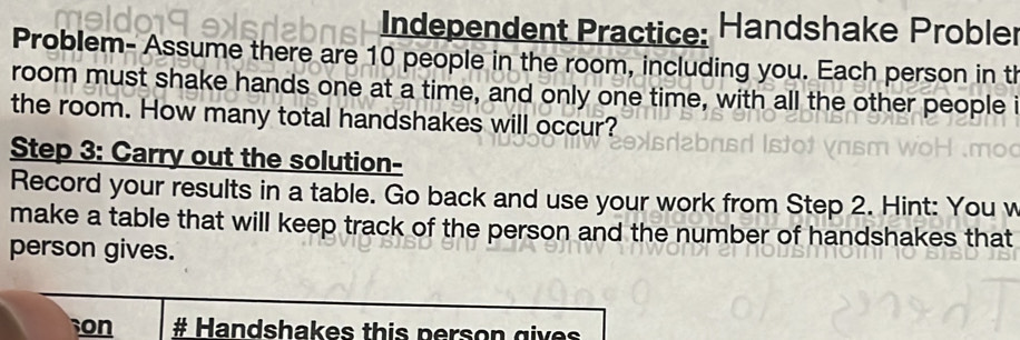 Independent Practice: Handshake Probler 
Problem- Assume there are 10 people in the room, including you. Each person in th 
room must shake hands one at a time, and only one time, with all the other people i 
the room. How many total handshakes will occur? 
Step 3 : Carry out the solution- 
Record your results in a table. Go back and use your work from Step 2. Hint: You w 
make a table that will keep track of the person and the number of handshakes that 
person gives. 
on # Handshakes this person g iver