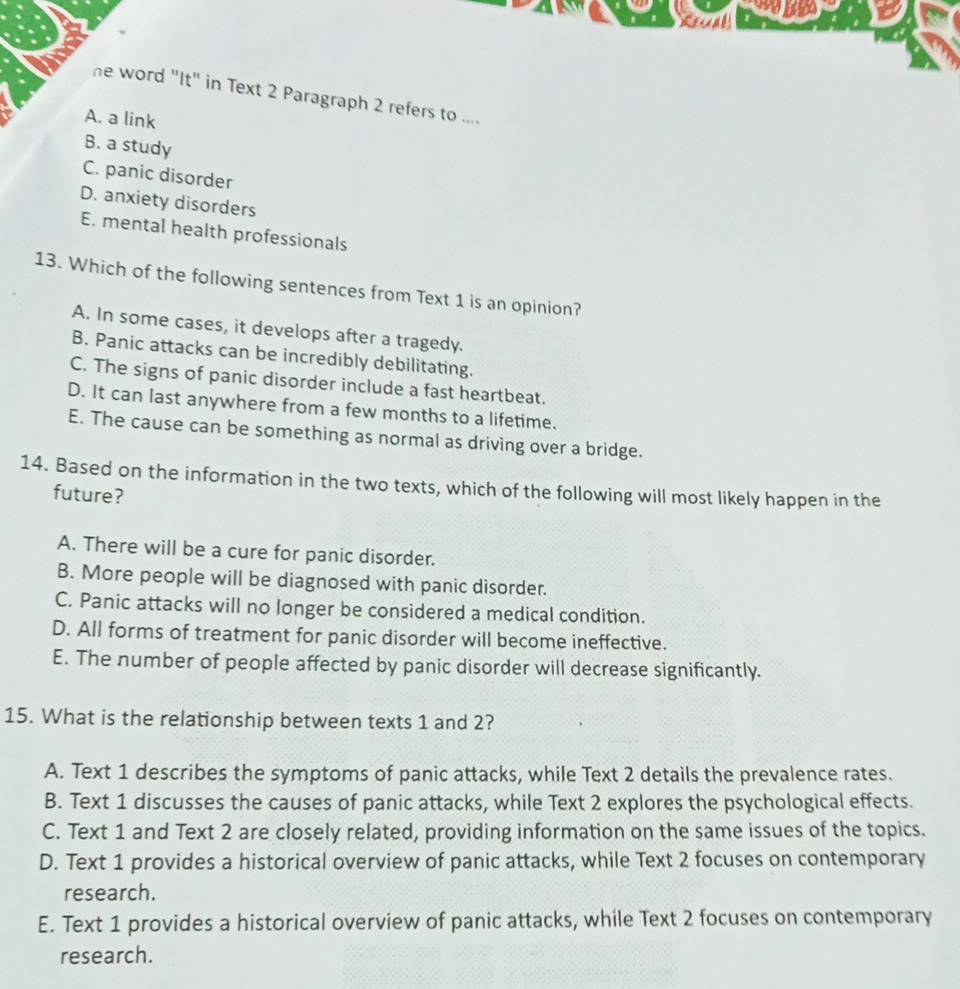 he word "It" in Text 2 Paragraph 2 refers to ....
A. a link
B. a study
C. panic disorder
D. anxiety disorders
E. mental health professionals
13. Which of the following sentences from Text 1 is an opinion?
A. In some cases, it develops after a tragedy.
B. Panic attacks can be incredibly debilitating.
C. The signs of panic disorder include a fast heartbeat.
D. It can last anywhere from a few months to a lifetime.
E. The cause can be something as normal as driving over a bridge.
14. Based on the information in the two texts, which of the following will most likely happen in the
future?
A. There will be a cure for panic disorder.
B. More people will be diagnosed with panic disorder.
C. Panic attacks will no longer be considered a medical condition.
D. All forms of treatment for panic disorder will become ineffective.
E. The number of people affected by panic disorder will decrease significantly.
15. What is the relationship between texts 1 and 2?
A. Text 1 describes the symptoms of panic attacks, while Text 2 details the prevalence rates.
B. Text 1 discusses the causes of panic attacks, while Text 2 explores the psychological effects.
C. Text 1 and Text 2 are closely related, providing information on the same issues of the topics.
D. Text 1 provides a historical overview of panic attacks, while Text 2 focuses on contemporary
research.
E. Text 1 provides a historical overview of panic attacks, while Text 2 focuses on contemporary
research.