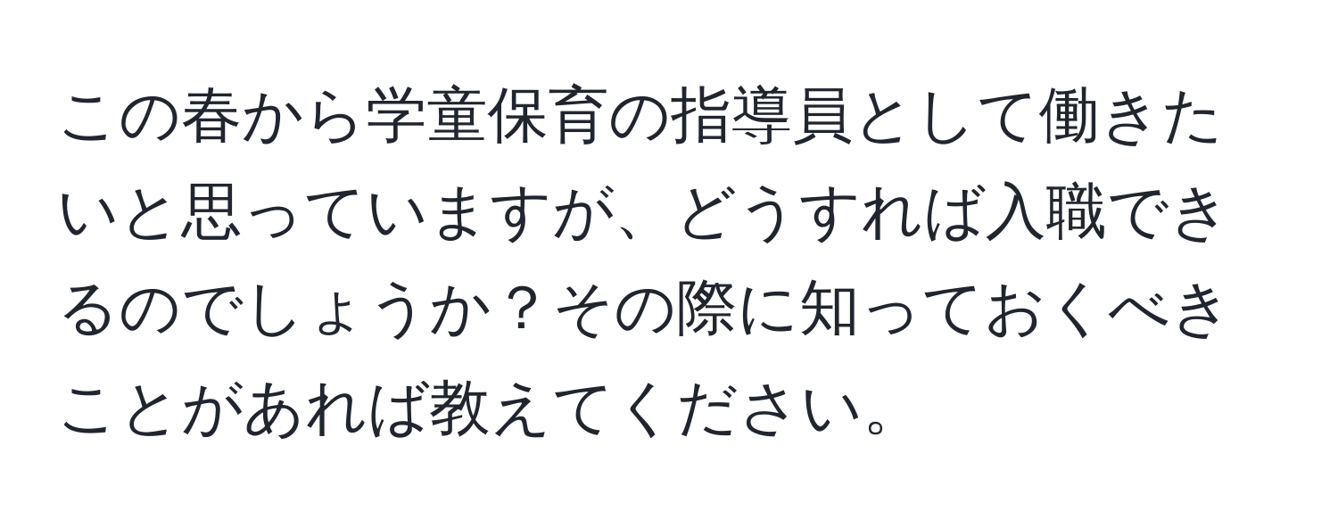 この春から学童保育の指導員として働きたいと思っていますが、どうすれば入職できるのでしょうか？その際に知っておくべきことがあれば教えてください。