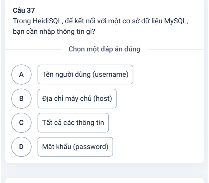 Trong HeidiSQL, để kết nối với một cơ sở dữ liệu MySQL,
bạn cần nhập thông tin gì?
Chọn một đáp án đúng
A Tên người dùng (username)
B Địa chỉ máy chủ (host)
C Tất cả các thông tin
D Mật khẩu (password)