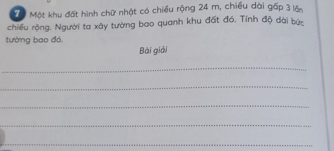 Tể Một khu đất hình chữ nhật có chiều rộng 24 m, chiều dài gấp 3 lần 
chiều rộng. Người ta xây tường bao quanh khu đất đó. Tính độ dài bức 
tường bao đó. 
Bài giải 
_ 
_ 
_ 
_ 
_