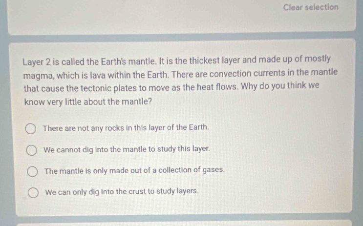 Clear selection
Layer 2 is called the Earth's mantle. It is the thickest layer and made up of mostly
magma, which is lava within the Earth. There are convection currents in the mantle
that cause the tectonic plates to move as the heat flows. Why do you think we
know very little about the mantle?
There are not any rocks in this layer of the Earth.
We cannot dig into the mantle to study this layer.
The mantle is only made out of a collection of gases.
We can only dig into the crust to study layers.