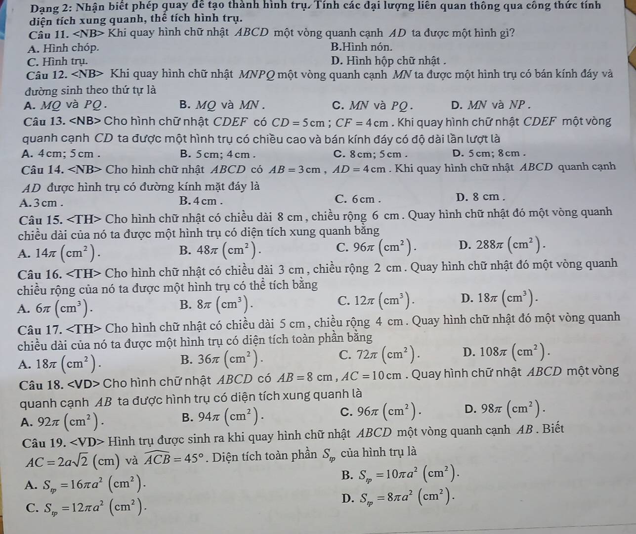 Dạang 2: Nhận biết phép quay để tạo thành hình trụ. Tính các đại lượng liên quan thông qua công thức tính
diện tích xung quanh, thể tích hình trụ.
Câu 11. ∠ NB> Khi quay hình chữ nhật ABCD một vòng quanh cạnh AD ta được một hình gì?
A. Hình chóp. B.Hình nón.
C. Hình trụ. D. Hình hộp chữ nhật .
Câu 12. Khi quay hình chữ nhật MNPQ một vòng quanh cạnh MN ta được một hình trụ có bán kính đáy và
đường sinh theo thứ tự là
A. MQ và PQ. B. MQ và MN . C. MN và PQ. D. MN và NP .
Câu 13. ∠ NB> Cho hình chữ nhật CDEF có CD=5cm;CF=4cm. Khi quay hình chữ nhật CDEF một vòng
quanh cạnh CD ta được một hình trụ có chiều cao và bán kính đáy có độ dài lần lượt là
A. 4cm; 5cm . B. 5 cm; 4 cm. C. 8cm; 5cm . D. 5cm; 8cm .
Câu 14. ∠ NB> - Cho hình chữ nhật ABCD có AB=3cm,AD=4cm. Khi quay hình chữ nhật ABCD quanh cạnh
AD được hình trụ có đường kính mặt đáy là
A. 3 cm . B. 4 cm . C. 6 cm . D. 8 cm .
Câu 15. Cho hình chữ nhật có chiều dài 8 cm , chiều rộng 6 cm . Quay hình chữ nhật đó một vòng quanh
chiều dài của nó ta được một hình trụ có diện tích xung quanh bằng
B.
A. 14π (cm^2). 48π (cm^2).
C. 96π (cm^2). D. 288π (cm^2).
Câu 16. Cho hình chữ nhật có chiều dài 3 cm , chiều rộng 2 cm . Quay hình chữ nhật đó một vòng quanh
chiều rộng của nó ta được một hình trụ có thể tích bằng
A. 6π (cm^3). 8π (cm^3). 12π (cm^3). D. 18π (cm^3).
B.
C.
Câu 17. Cho hình chữ nhật có chiều dài 5 cm , chiều rộng 4 cm . Quay hình chữ nhật đó một vòng quanh
chiều dài của nó ta được một hình trụ có diện tích toàn phần bằng
A. 18π (cm^2).
B. 36π (cm^2).
C. 72π (cm^2). D. 108π (cm^2).
Câu 18. Cho hình chữ nhật ABCD có AB=8cm,AC=10cm. Quay hình chữ nhật ABCD một vòng
quanh cạnh AB ta được hình trụ có diện tích xung quanh là
A. 92π (cm^2).
B. 94π (cm^2).
C. 96π (cm^2). D. 98π (cm^2).
Câu 19. ∠ VD> Hình trụ được sinh ra khi quay hình chữ nhật ABCD một vòng quanh cạnh AB . Biết
AC=2asqrt(2)(cm) và widehat ACB=45° Diện tích toàn phần S_rp của hình trụ là
A. S_m=16π a^2(cm^2).
B. S_m=10π a^2(cm^2).
C. S_rp=12π a^2(cm^2).
D. S_m=8π a^2(cm^2).