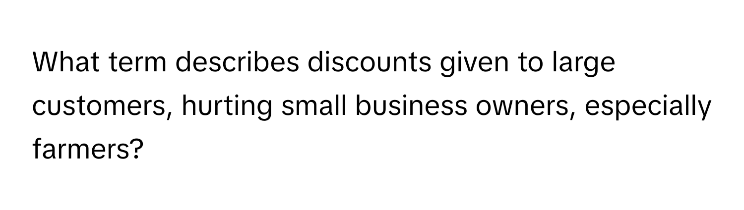 What term describes discounts given to large customers, hurting small business owners, especially farmers?