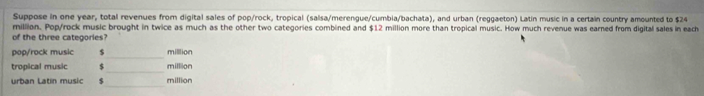 Suppose in one year, total revenues from digital sales of pop/rock, tropical (salsa/merengue/cumbia/bachata), and urban (reggaeton) Latin music in a certain country amounted to $24
million. Pop/rock music brought in twice as much as the other two categories combined and $12 million more than tropical music. How much revenue was earned from digital sales in each 
of the three categories? 
_ 
pop/rock music $ million
_ 
tropical music 5 million
_ 
urban Latin music $ million