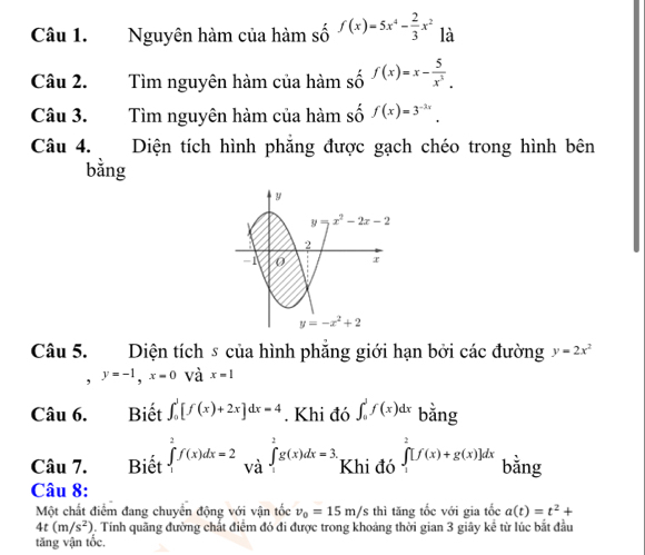 Nguyên hàm của hàm số f(x)=5x^4- 2/3 x^2 là
Câu 2. Tìm nguyên hàm của hàm số f(x)=x- 5/x^3 .
Câu 3. Tìm nguyên hàm của hàm số f(x)=3^(-3x).
Câu 4. Diện tích hình phăng được gạch chéo trong hình bên
bằng
Câu 5. Diện tích s của hình phẳng giới hạn bởi các đường y=2x^2
, y=-1,x=0 và x=1
Câu 6. Biết ∈t _0^(1[f(x)+2x]dx=4. Khi đó ∈t _0^1f(x)dx bằng
Câu 7.  Biết ∈tlimits _1^2f(x)dx=2∈tlimits _1^2g(x)dx=3. Khi đó ∈tlimits _1^2[f(x)+g(x)]dx bằng
Câu 8:
Một chất điểm đang chuyển động với vận tốc v_0)=15m/s thì tăng tốc với gia tốc a(t)=t^2+
4t(m/s^2). Tính quãng đường chất điểm đó đi được trong khoảng thời gian 3 giây kế từ lúc bắt đầu
tăng vận tốc.