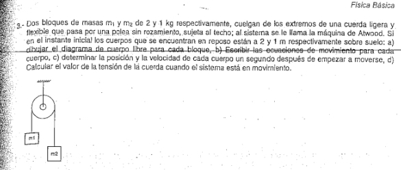 Física Básica 
3.- Dos bloques de masas m_1 Y m_2 de 2 y 1 kg respectivamente, cuelgan de los extremos de una cuerda lígera y 
flexible que pasa por una polea sin rozamiento, sujeta al techo; al sisterna se le llama la máquina de Atwood. Si 
en el instante inicial los cuerpos que se encuentran en reposo están a 2 y 1 m respectivamente sobre suelo: a) 
dibujar el diagrama de cuerpo libre para cada bíoque, b) Escribir las ecuaciones de movimiento para cada 
cuerpo, c) determinar la posición y la velocidad de cada cuerpo un segundo después de empezar a moverse, d) 
Calcular el valor de la tensión de la cuerda cuando el sistema está en movimiento.
m
m2