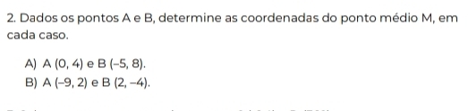 Dados os pontos A e B, determine as coordenadas do ponto médio M, em
cada caso.
A) A(0,4) e B(-5,8).
B) A(-9,2) e B(2,-4).