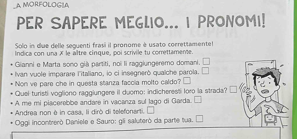 A MORFOLOGIA 
PER SAPERE MEGLIO... I PRONOMI! 
Solo in due delle seguenti frasi il pronome è usato correttamente! 
Indica con una ✗ le altre cinque, poi scrivile tu correttamente. 
Gianni e Marta sono già partiti, noi li raggiungeremo domani. 
Ivan vuole imparare l’italiano, io ci insegnerò qualche parola. 
Non ve pare che in questa stanza faccia molto caldo? 
Quei turisti vogliono raggiungere il duomo: indicheresti loro la strada? 
A me mi piacerebbe andare in vacanza sul lago di Garda. 
Andrea non è in casa, li dirò di telefonarti. 
Oggi incontrerò Daniele e Sauro: gli saluterò da parte tua.