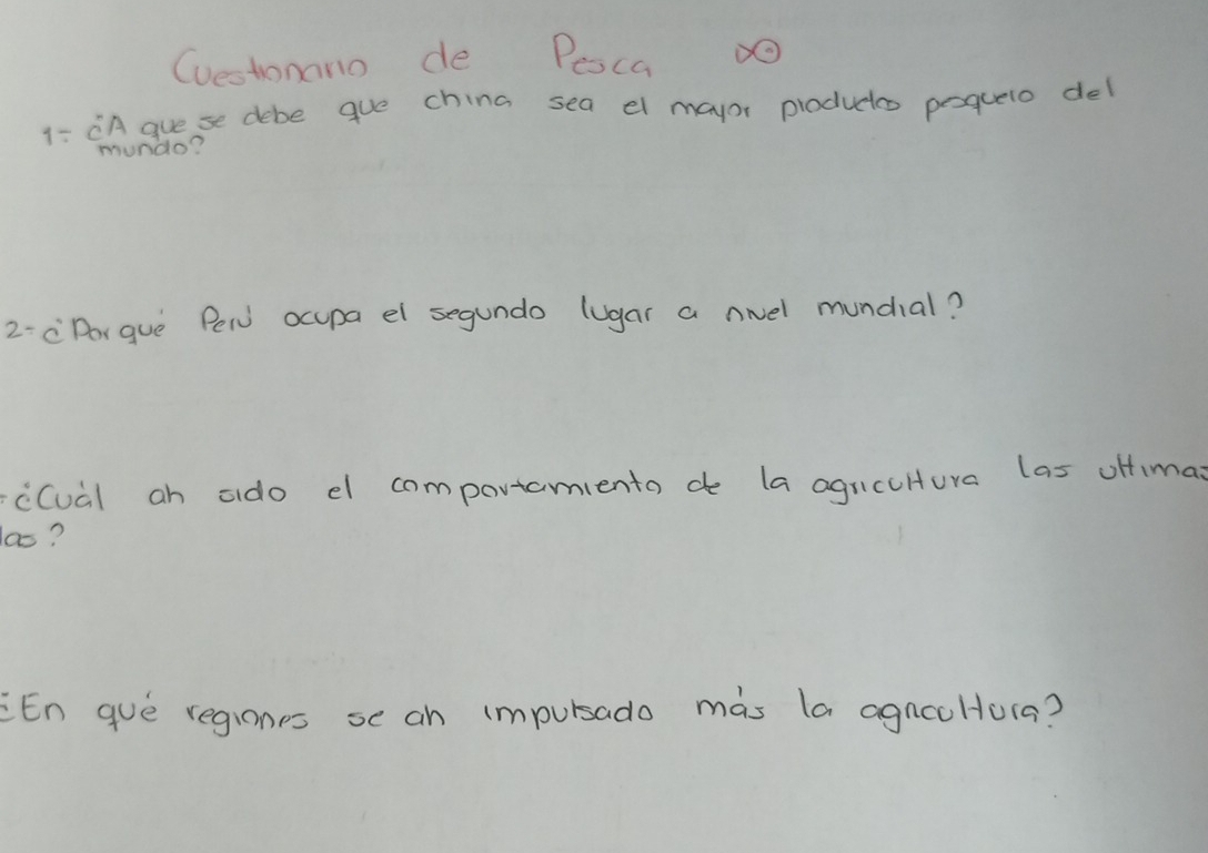 Cuestonano de Peoca O 
1- CA guese debe gue china sea el mayor productos pequero del 
mundo? 
2- cDorguè Pew ocupa el segundo lugar a noel mundial? 
cCual an ado el compavtamiento d la agucuHtura las oHfima 
las? 
En guè regiones se an impursado màs la agnceHura?