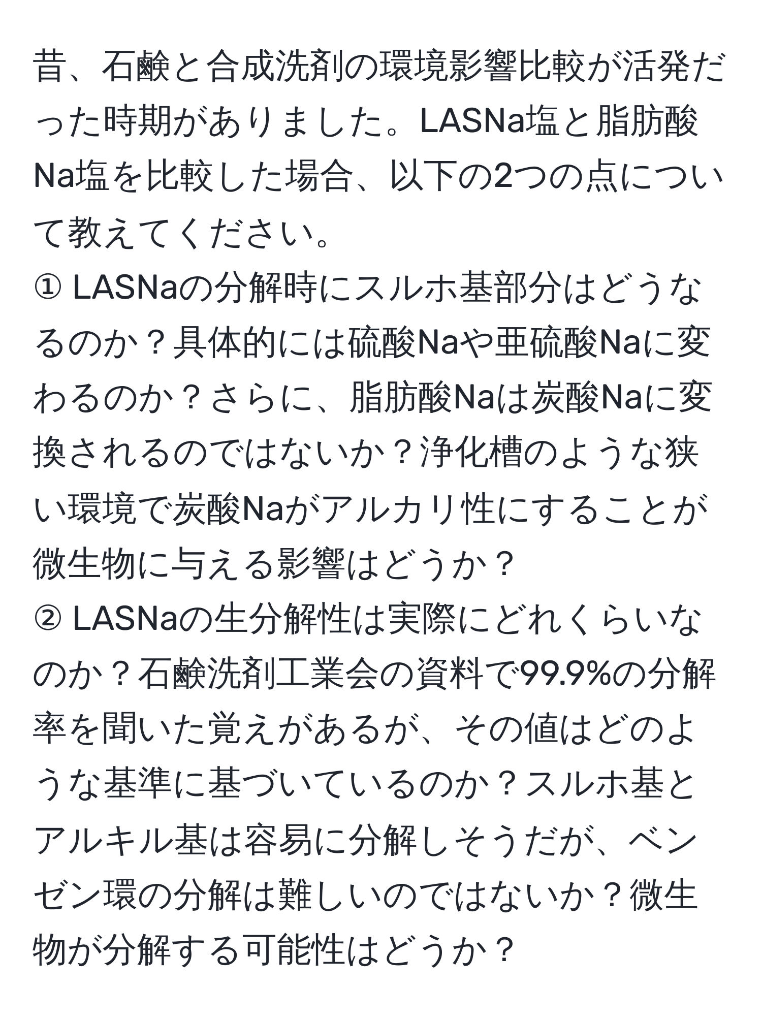 昔、石鹸と合成洗剤の環境影響比較が活発だった時期がありました。LASNa塩と脂肪酸Na塩を比較した場合、以下の2つの点について教えてください。  
① LASNaの分解時にスルホ基部分はどうなるのか？具体的には硫酸Naや亜硫酸Naに変わるのか？さらに、脂肪酸Naは炭酸Naに変換されるのではないか？浄化槽のような狭い環境で炭酸Naがアルカリ性にすることが微生物に与える影響はどうか？  
② LASNaの生分解性は実際にどれくらいなのか？石鹸洗剤工業会の資料で99.9%の分解率を聞いた覚えがあるが、その値はどのような基準に基づいているのか？スルホ基とアルキル基は容易に分解しそうだが、ベンゼン環の分解は難しいのではないか？微生物が分解する可能性はどうか？