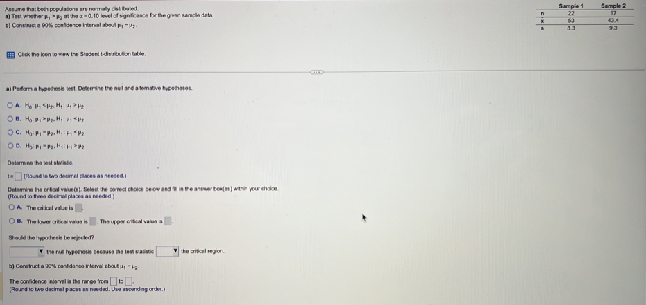 Assume that both populations are normally distributed. 
a) Test whethe mu _1>mu _2at he alpha =0.101 level of significance for the given sample data. 
b) Construct a 90% confidence interval about mu _1-mu _2. 
Click the icon to view the Student t-distribution table.
a) Perform a hypothesis test. Determine the null and alternative hypotheses.
A. H_0:mu _1 , H_1:mu _1>mu _2
B. H_0:mu _1>mu _2, H_1:mu _1
C. H_0:mu _1=mu _2. H_1:mu _1
D. H_0:mu _1=mu _2. H_1:mu _1>mu _2
t=□ (Round to two decimal places as needed.)
Determine the critical value(s). Select the correct choice below and fill in the answer 50* (es) I within your choice .
(Round to three decimal places as needed.)
A. The critical value is □.
B. The lower critical value is □. The upper critical value is □. 
Should the hypothesis be rejected?
the null hypothesis because the test statistic □ the critical region.
b) Construct a 90% confidence interval about mu _1-mu _2
The confidence interval is the range from □ to□. 
(Round to two decimal places as needed. Use ascending order.)