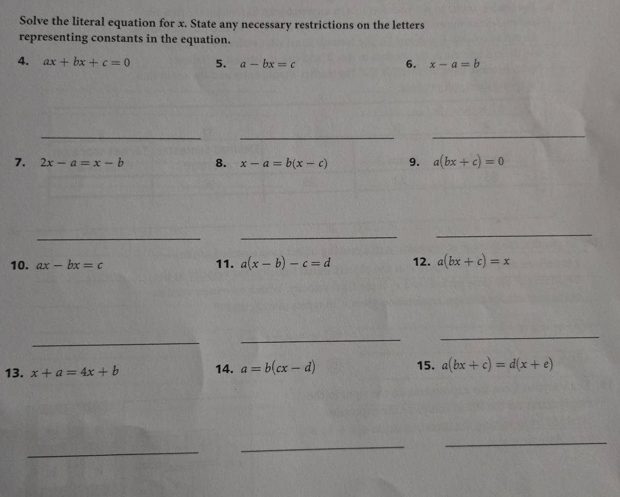 Solve the literal equation for x. State any necessary restrictions on the letters 
representing constants in the equation. 
4. ax+bx+c=0 a-bx=c 6. x-a=b
5. 
_ 
_ 
_ 
7. 2x-a=x-b 8. x-a=b(x-c) 9. a(bx+c)=0
_ 
_ 
_ 
10. ax-bx=c 11. a(x-b)-c=d 12. a(bx+c)=x
_ 
_ 
_ 
13. x+a=4x+b 14. a=b(cx-d)
15. a(bx+c)=d(x+e)
_ 
_ 
_