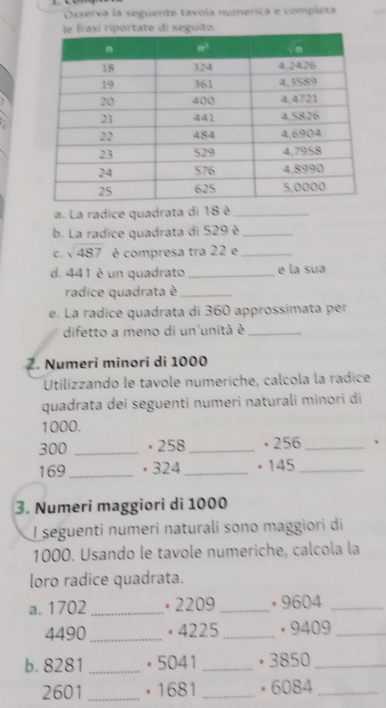 Osserva la seguente tavola numerica e completa
riportate di seguito.
a. La radice quadrata di 18 è_
b. La radice quadrata di 529 è_
C. sqrt(487) è compresa tra 22 e_
d. 441 è un quadrato_ e la sua
radice quadrata è_
e. La radice quadrata di 360 approssimata per
difetto a meno di un unità è_
Z. Numeri minori di 1000
Utilizzando le tavole numeriche, calcola la radice
quadrata dei seguenti numeri naturali minori di
1000.
300 _· 258_
• 256 _.
169_ · 324_ • 145_
3. Numeri maggiori di 1000
I seguenti numeri naturali sono maggiori di
1000. Usando le tavole numeriche, calcola la
loro radice quadrata.
a. 1702_ × 2209_
· 9604_
4490 _• 4225_  · 9409_
b. 8281 _• 5041 _• 3850_
2601 _• 1681 _ • 6084_