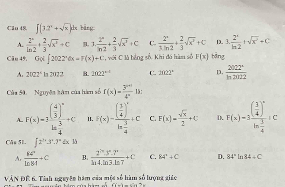 ∈t (3.2^x+sqrt(x))dx bằng:
A.  2^x/ln 2 + 2/3 sqrt(x^3)+C B. 3. 2^x/ln 2 + 2/3 sqrt(x^3)+C C.  2^x/3.ln 2 + 2/3 sqrt(x^3)+C D. 3. 2^x/ln 2 +sqrt(x^3)+C
Câu 49. Goi∈t 2022^xdx=F(x)+C , với C là hằng số. Khi đó hàm số F(x) bằng
A. 2022^x ln 2022 B. 2022^(x+1) C. 2022^x D.  2022^x/ln 2022 
Câu 50. Nguyên hàm của hàm số f(x)= (3^(x+1))/4^x  là:
A. F(x)=3frac ( 4/3 )^xln  3/4 +C B. F(x)=frac ( 3/4 )^xln  3/4 +C C. F(x)= sqrt(x)/2 +C D. F(x)=3frac ( 3/4 )^xln  3/4 +C
Câu 51. ∈t 2^(2x).3^x.7^xdx là
A.  84^x/ln 84 +C B.  (2^(2x).3^x.7^x)/ln 4.ln 3.ln 7 +C C. 84^x+C D. 84^xln 84+C
VÁN ĐÊ 6. Tính nguyên hàm của một số hàm số lượng giác
m nguên hàm của hàm số f(x)=sin 2x