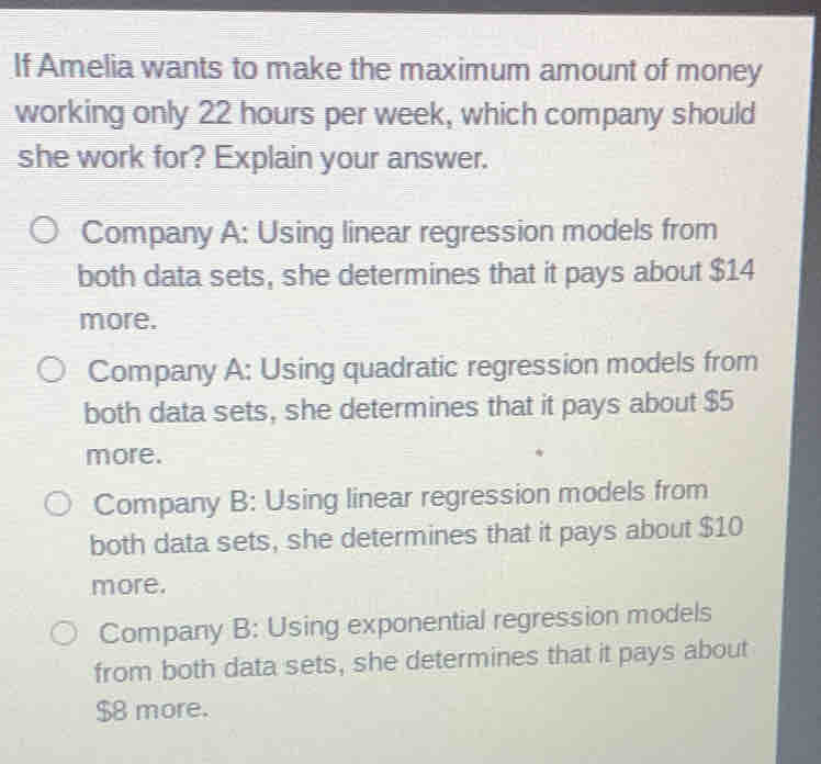 If Amelia wants to make the maximum amount of money
working only 22 hours per week, which company should
she work for? Explain your answer.
Company A: Using linear regression models from
both data sets, she determines that it pays about $14
more.
Company A: Using quadratic regression models from
both data sets, she determines that it pays about $5
more.
Company B: Using linear regression models from
both data sets, she determines that it pays about $10
more.
Company B: Using exponential regression models
from both data sets, she determines that it pays about
$8 more.