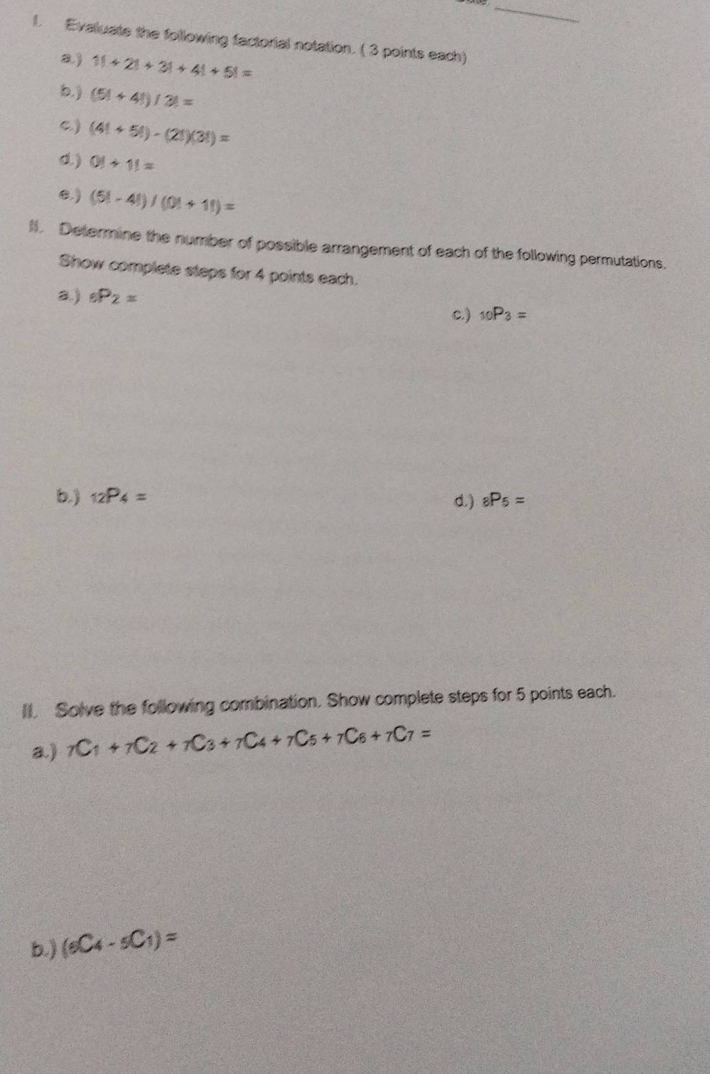 Evaluate the following factorial notation. ( 3 points each)
a) 1!+2!+3!+4!+5!=
b. ) (5!+4!)/3!=
c) (4!+5!)-(2!)(3!)=
d. ) 0)+11=
B) (5!-4!)/(0!+1!)=
l. Determine the number of possible arrangement of each of the following permutations.
Show complete steps for 4 points each.
a.) _6P_2=
c.) _10P_3=
b.) _12P_4= d.) _8P_5=
Il. Solve the following combination. Show complete steps for 5 points each.
a) _7C_1+_7C_2+_7C_3+_7C_4+_7C_5+_7C_6+_7C_7=
b.) (_6C_4-_5C_1)=