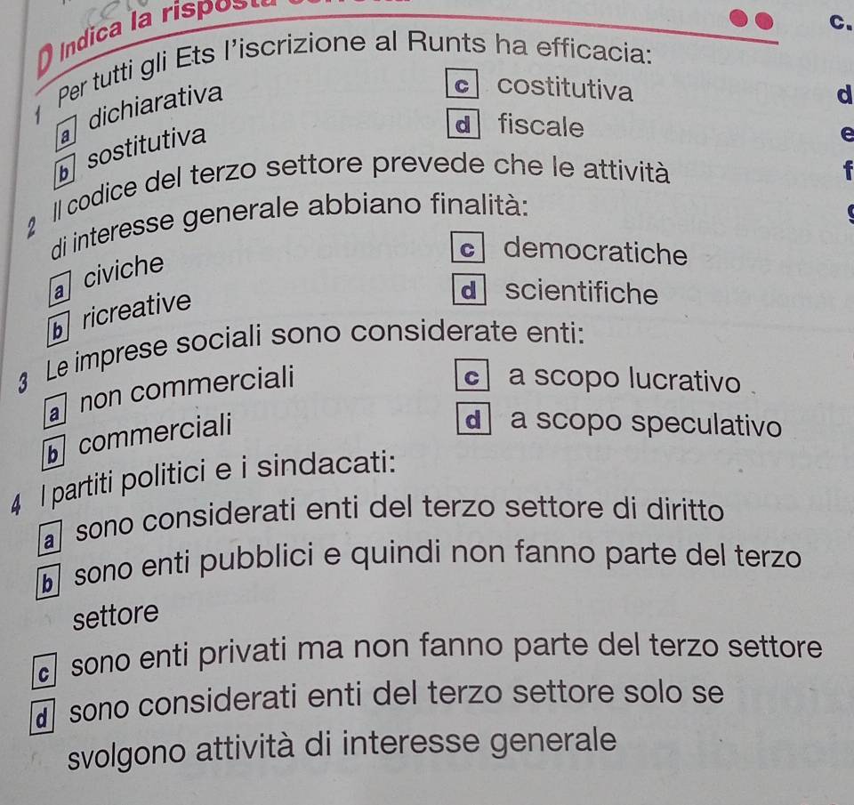 ndica la rispo s 
Per tutti gli Ets l’iscrizione al Runts ha efficacia:
dichiarativa
c costitutiva
d
sostitutiva
d fiscale e
Il codice del terzo settore prevede che le attività
di interesse generale abbiano finalità:
a civiche
c democratiche
ricreative
d scientifiche
3 Le imprese sociali sono considerate enti:
a non commerciali
a scopo lucrativo 
commerciali
a scopo speculativo
4 l partiti politici e i sindacati:
sono considerati enti del terzo settore di diritto
sono enti pubblici e quindi non fanno parte del terzo
settore
sono enti privati ma non fanno parte del terzo settore
sono considerati enti del terzo settore solo se
svolgono attività di interesse generale