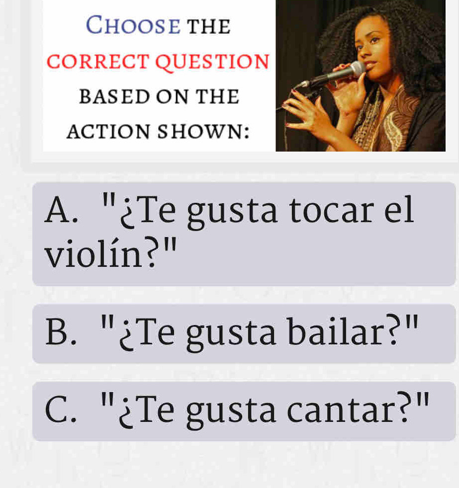 Choose the
CORRECT QUESTION
BASED ON THE
ACTION SHOWN:
A. "¿Te gusta tocar el
violín?"
B. "¿Te gusta bailar?"
C. "¿Te gusta cantar?"