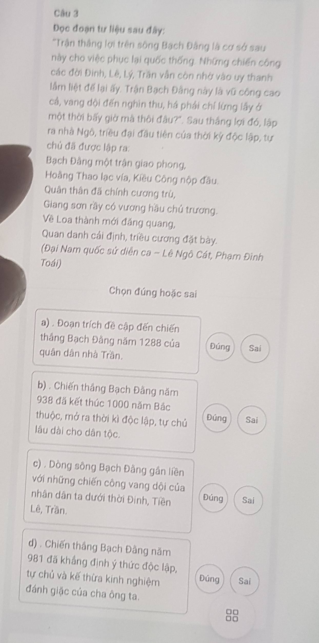 Đọc đoạn tư liệu sau đây:
*Trận thắng lợi trên sông Bạch Đâng là cơ sở sau
này cho việc phục lại quốc thống. Những chiến công
các đời Đinh, Lê, Lý, Trần vẫn còn nhờ vào uy thanh
lầm liệt để lại ấy. Trận Bạch Đâng này là vũ công cao
cả, vang đội đến nghìn thu, há phải chí lừng lấy ở
một thời bấy giờ mà thôi đâu?'. Sau thắng lợi đó, lập
ra nhà Ngô, triều đại đầu tiên của thời kỳ độc lập, tự
chủ đã được lập ra:
Bạch Đâng một trận giao phong,
Hoàng Thao lạc vía, Kiều Công nộp đầu.
Quân thân đã chính cương trù,
Giang sơn rầy có vương hầu chủ trương.
Về Loa thành mới đăng quang,
Quan danh cải định, triều cương đặt bày.
(Đại Nam quốc sử diễn ca - Lê Ngô Cát, Phạm Đình
Toái)
Chọn đúng hoặc sai
a) . Đoạn trích đề cập đến chiến
thắng Bạch Đằng năm 1288 của Đúng Sai
quân dân nhà Trần.
b) . Chiến thầng Bạch Đằng năm
938 đã kết thúc 1000 năm Bắc
thuộc, mở ra thời kì độc lập, tự chủ
Đúng Sai
lâu dài cho dân tộc.
c) . Dòng sông Bạch Đâng gần liền
với những chiến công vang dội của
nhân dân ta dưới thời Đinh, Tiền Đúng Sai
Lê, Trần.
d) . Chiến thắng Bạch Đâng năm
981 đã khẳng định ý thức độc lập,
tự chủ và kế thừa kinh nghiệm
Đúng Sai
đánh giặc của cha ông ta.
□□
□□