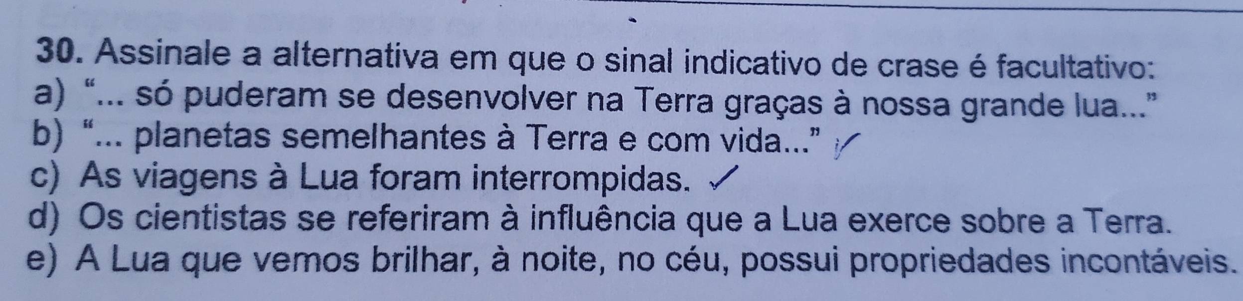 Assinale a alternativa em que o sinal indicativo de crase é facultativo:
a) “... só puderam se desenvolver na Terra graças à nossa grande lua...”
b) “... planetas semelhantes à Terra e com vida...”
c) As viagens à Lua foram interrompidas.
d) Os cientistas se referiram à influência que a Lua exerce sobre a Terra.
e) A Lua que vemos brilhar, à noite, no céu, possui propriedades incontáveis.