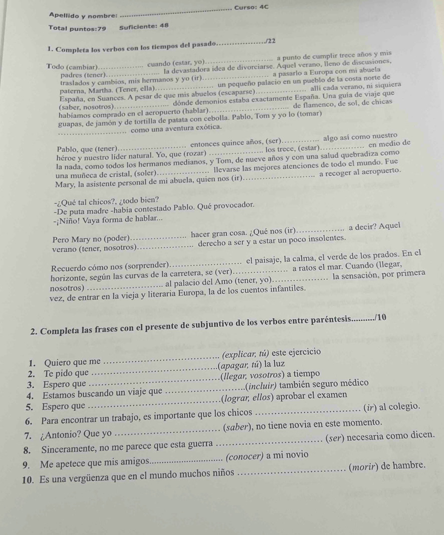 .. Curso: 4C
Apellido y nombre:
Total puntos:79 Suficiente: 48
1. Completa los verbos con los tiempos del pasado _122
Todo (cambiar)_
cuando (estar, yo) _a punto de cumplir trece años y mis
padres (tener)._ la devastadora idea de divorciarse. Aquel verano, lleno de discusiones,
traslados y cambios, mis hermanos y yo (ir) a pasarlo a Europa con mi abuela
paterna, Martha. (Tener, ella). . un pequeño palacio en un pueblo de la costa norte de
España, en Suances. A pesar de que mis abuelos (escaparse) _ allí cada verano, ni siquiera
(saber, nosotros) dónde demonios estaba exactamente España. Una guía de viaje que
habiamos comprado en el aeropuerto (hablar)…_ de flamenco, de sol, de chicas
guapas, de jamón y de tortilla de patata con cebolla. Pablo, Tom y yo lo (tomar)
_
como una aventura exótica.
Pablo, que (tener) entonces quince años, (ser) _algo así como nuestro
héroe y nuestro líder natural. Yo, que (rozar) _los trece, (estar)_ en medio de
la nada, como todos los hermanos medianos, y Tom, de nueve años y con una salud quebradiza como
una muñeca de cristal, (soler) . llevarse las mejores atenciones de todo el mundo. Fue
Mary, la asistente personal de mi abuela, quien nos (ir)_ a recoger al aeropuerto.
-¿Qué tal chicos?, ¿todo bien?
-De puta madre -había contestado Pablo. Qué provocador.
-¡Niño! Vaya forma de hablar...
Pero Mary no (poder) hacer gran cosa. ¿Qué nos (ir)_ a decir? Aquel
verano (tener, nosotros)_ derecho a ser y a estar un poco insolentes.
Recuerdo cómo nos (sorprender) el paisaje, la calma, el verde de los prados. En el
horizonte, según las curvas de la carretera, se (ver)._ a ratos el mar. Cuando (llegar,
nosotros) _al palacio del Amo (tener, yo)._ la sensación, por primera
vez, de entrar en la vieja y literaria Europa, la de los cuentos infantiles.
2. Completa las frases con el presente de subjuntivo de los verbos entre paréntesis_ ........../10
1. Quiero que me _(explicar, tú) este ejercicio
2. Te pido que _(apagar, tú) la luz
3. Espero que _(llegar, vosotros) a tiempo
4. Estamos buscando un viaje que _(incluir) también seguro médico
5. Espero que _(lograr, ellos) aprobar el examen
6. Para encontrar un trabajo, es importante que los chicos _(ir) al colegio.
7. ¿Antonio? Que yo _(saber), no tiene novia en este momento.
8. Sinceramente, no me parece que esta guerra _(ser) necesaria como dicen.
9. Me apetece que mis amigos._ (conocer) a mi novio
10. Es una vergüenza que en el mundo muchos niños _(morir) de hambre.