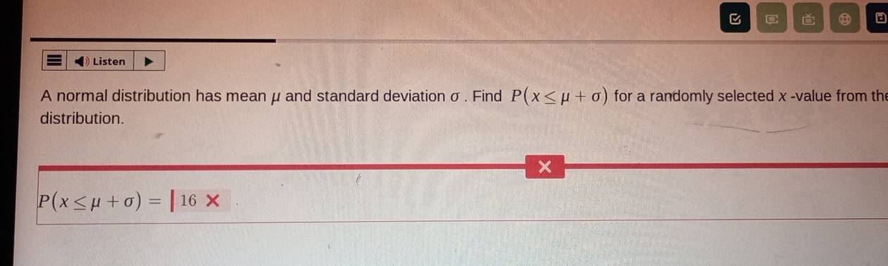 ⑧ 
Listen 
A normal distribution has mean μ and standard deviation σ. Find P(x≤ mu +sigma ) for a randomly selected x -value from the 
distribution. 
×
P(x≤ mu +sigma )=|16*