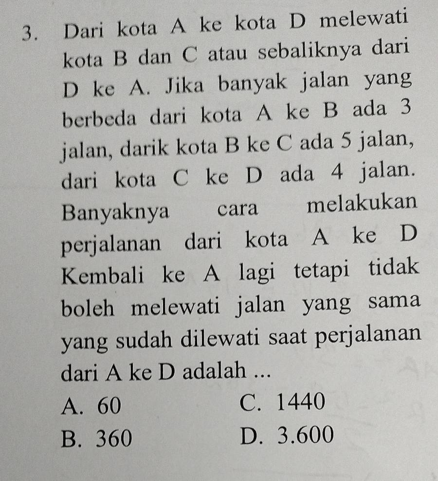 Dari kota A ke kota D melewati
kota B dan C atau sebaliknya dari
D ke A. Jika banyak jalan yang
berbeda dari kota A ke B ada 3
jalan, darik kota B ke C ada 5 jalan,
dari kota C ke D ada 4 jalan.
Banyaknya cara melakukan
perjalanan dari kota A ke D
Kembali ke A lagi tetapi tidak
boleh melewati jalan yang sama
yang sudah dilewati saat perjalanan 
dari A ke D adalah ...
A. 60 C. 1440
B. 360 D. 3.600