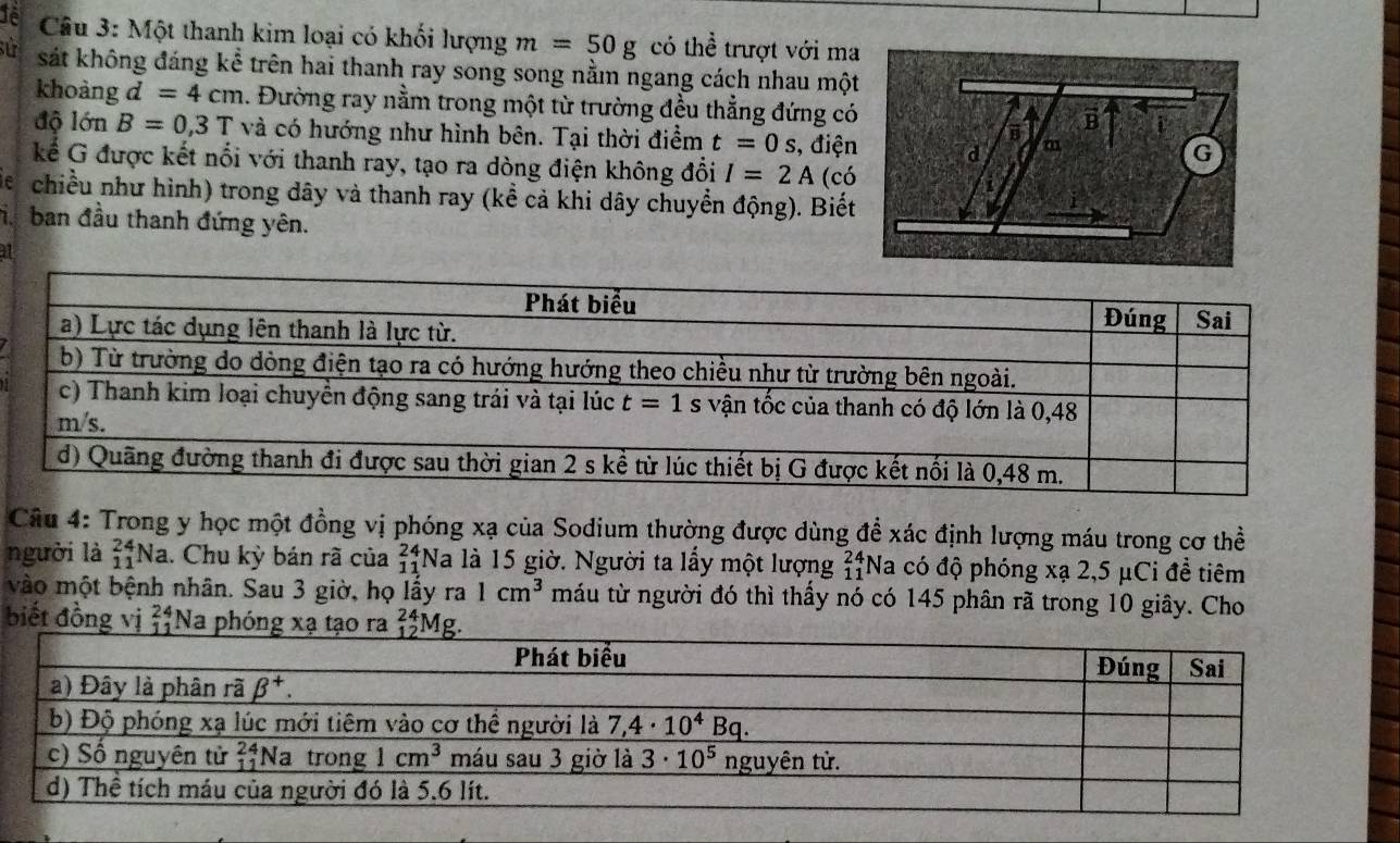 1ê  Câu 3: Một thanh kim loại có khối lượng m=50g có thể trượt với ma
sử sát không đáng kể trên hai thanh ray song song nằm ngang cách nhau một
khoàng d=4cm 1. Đường ray nằm trong một từ trường đều thẳng đứng có
độ 16t B=0,3T và có hướng như hình bên. Tại thời điểm t=0s , điện
Kể G được kết nổi với thanh ray, tạo ra dòng điện không đổi I=2A (có
e chiều như hình) trong dây và thanh ray (kể cả khi dây chuyển động). Biết
i. ban đầu thanh đứng yên.
31
Câu 4: Trong y học một đồng vị phóng xạ của Sodium thường được dùng để xác định lượng máu trong cơ thể
người là _(11)^(24)Na. Chu kỳ bán rã của beginarrayr 24 11 hline endarray *Na là 15 giờ. Người ta lấy một lượng beginarrayr 24 11endarray Na có độ phóng xạ 2,5 μCi đề tiêm
vào một bệnh nhân. Sau 3 giờ, họ lấy T? 1cm^3 máu từ người đó thì thấy nó có 145 phân rã trong 10 giây. Cho
biết đồng vị beginarrayr 24 11 hline endarray Na phóng xạ tạo ra _(12)^(24)Mg