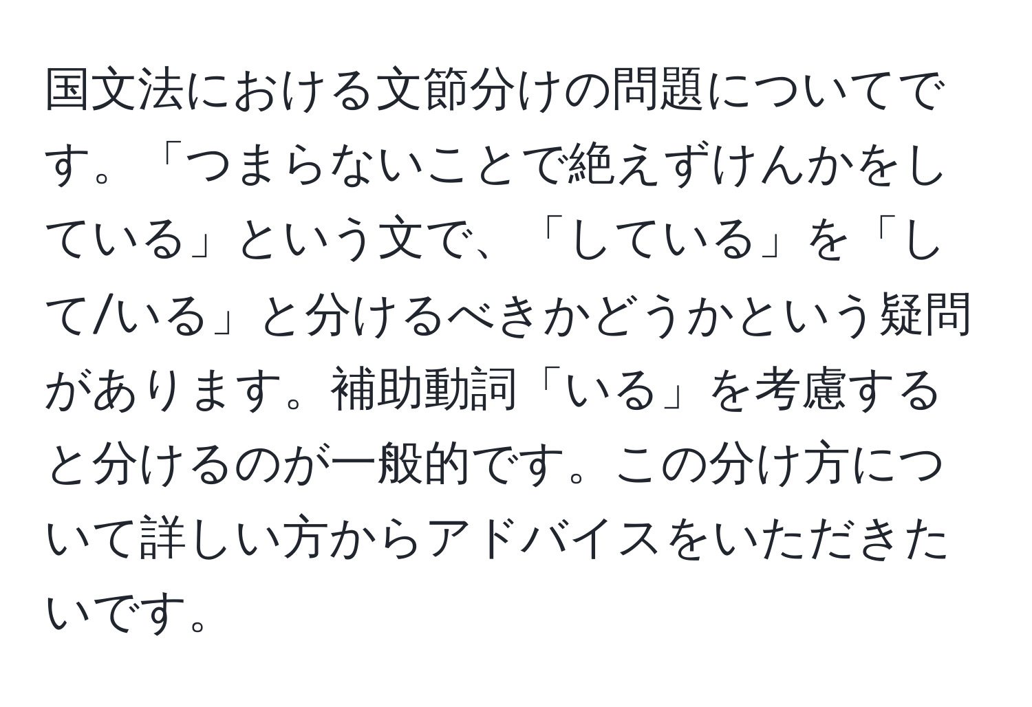 国文法における文節分けの問題についてです。「つまらないことで絶えずけんかをしている」という文で、「している」を「して/いる」と分けるべきかどうかという疑問があります。補助動詞「いる」を考慮すると分けるのが一般的です。この分け方について詳しい方からアドバイスをいただきたいです。