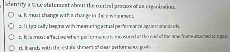 Identify a true statement about the control process of an organization.
a. It must change with a change in the environment.
b. It typically begins with measuring actual performance against standards.
c. It is most effective when performance is measured at the end of the time frame attached to a goal.
d. It ends with the establishment of clear performance goals.