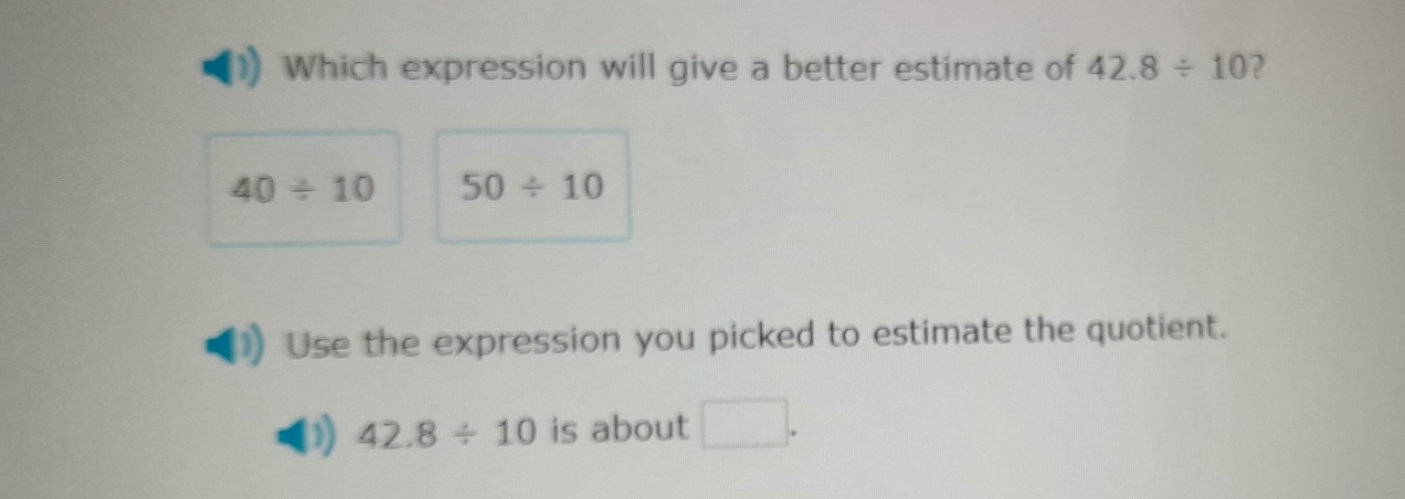 Which expression will give a better estimate of 42.8/ 10 2
40/ 10 50/ 10
Use the expression you picked to estimate the quotient.
42.8/ 10 is about □.