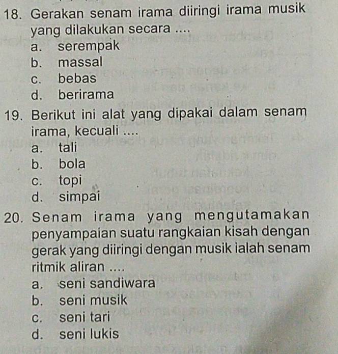 Gerakan senam irama diiringi irama musik
yang dilakukan secara ....
a. serempak
b. massal
c. bebas
d. berirama
19. Berikut ini alat yang dipakai dalam senam
irama, kecuali ....
a. tali
b. bola
c. topi
d. simpai
20. Senam irama yang mengutamakan
penyampaían suatu rangkaian kisah dengan
gerak yang diiringi dengan musik ialah senam
ritmik aliran ....
a. seni sandiwara
b. seni musik
c. seni tari
d. seni lukis