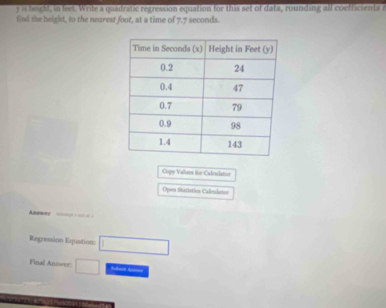 is height, in feet. Write a quadratic regression equation for this set of data, rounding all coefficients a 
find the height, to the nearest foot, at a time of 7.7 seconds. 
Copy Values for Calculator 
Open Statistics Caleulator 
Answer Attuogés ast aé » 
Regression Equation: □ 
Final Answer: □ Subat Anawee