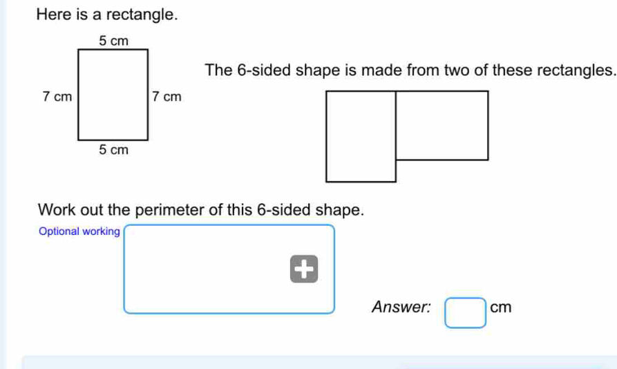 Here is a rectangle. 
The 6 -sided shape is made from two of these rectangles. 
Work out the perimeter of this 6 -sided shape. 
Optional working 
Answer: □ cm