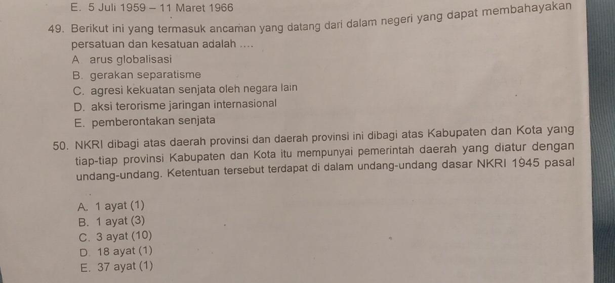 E. 5 Juli 1959 - 11 Maret 1966
49. Berikut ini yang termasuk ancaman yang datang dari dalam negeri yang dapat membahayakan
persatuan dan kesatuan adalah ....
A arus globalisasi
B. gerakan separatisme
C. agresi kekuatan senjata oleh negara lain
D. aksi terorisme jaringan internasional
E. pemberontakan senjata
50. NKR! dibagi atas daerah provinsi dan daerah provinsi ini dibagi atas Kabupaten dan Kota yang
tiap-tiap provinsi Kabupaten dan Kota itu mempunyai pemerintah daerah yang diatur dengan
undang-undang. Ketentuan tersebut terdapat di dalam undang-undang dasar NKRI 1945 pasal
A. 1 ayat (1)
B. 1 ayat (3)
C. 3 ayat (10)
D. 18 ayat (1)
E. 37 ayat (1)